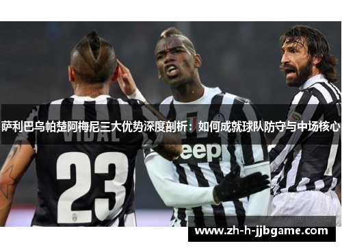 萨利巴乌帕楚阿梅尼三大优势深度剖析:如何成就球队防守与中场核心 萨利巴乌帕楚阿梅尼三大优势深度剖析:如何成就球队防守与中场核心