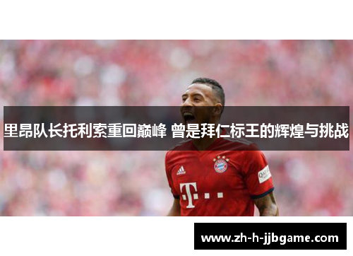 里昂队长托利索重回巅峰 曾是拜仁标王的辉煌与挑战 里昂队长托利索重回巅峰 曾是拜仁标王的辉煌与挑战