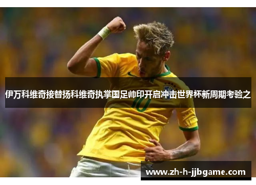 伊万科维奇接替扬科维奇执掌国足帅印开启冲击世界杯新周期考验之