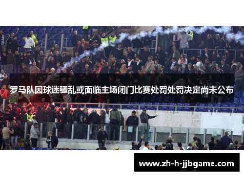 罗马队因球迷骚乱或面临主场闭门比赛处罚处罚决定尚未公布